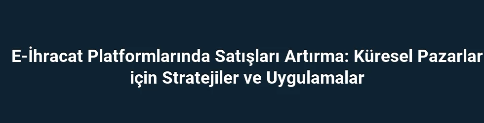 E-İhracat Platformlarında Satışları Artırma: Küresel Pazarlar için Stratejiler ve Uygulamalar
