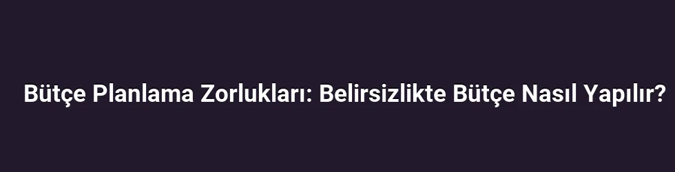 Bütçe Planlama Zorlukları: Belirsizlikte Bütçe Nasıl Yapılır?