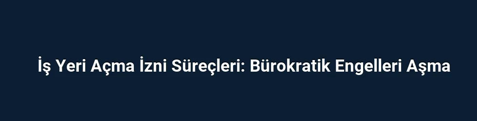 İş Yeri Açma İzni Süreçleri: Bürokratik Engelleri Aşma