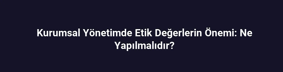 Kurumsal Yönetimde Etik Değerlerin Önemi: Ne Yapılmalıdır?