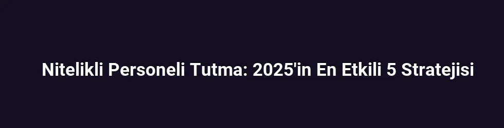 Nitelikli Personeli Tutma: 2025'in En Etkili 5 Stratejisi