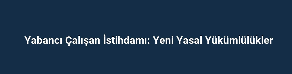 Yabancı Çalışan İstihdamı: Yeni Yasal Yükümlülükler