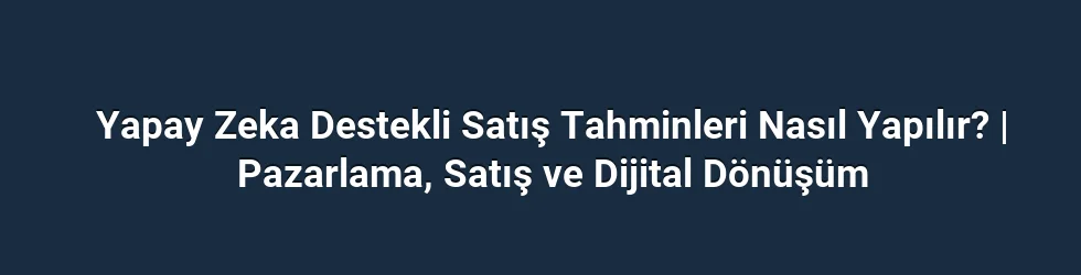 Yapay Zeka Destekli Satış Tahminleri Nasıl Yapılır? | Pazarlama, Satış ve Dijital Dönüşüm