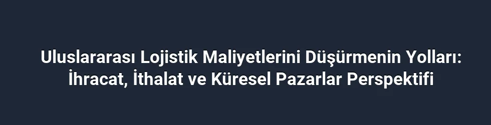 Uluslararası Lojistik Maliyetlerini Düşürmenin Yolları: İhracat, İthalat ve Küresel Pazarlar Perspektifi
