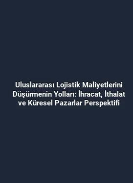 Uluslararası Lojistik Maliyetlerini Düşürmenin Yolları: İhracat, İthalat ve Küresel Pazarlar Perspektifi