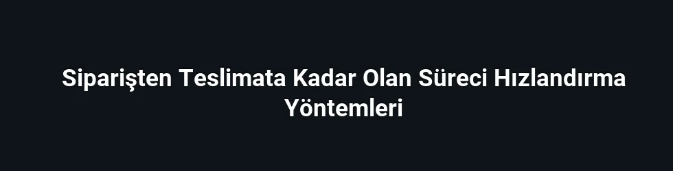 Siparişten Teslimata Kadar Olan Süreci Hızlandırma Yöntemleri