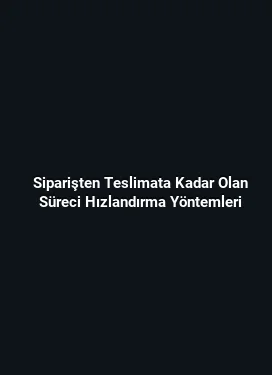 Siparişten Teslimata Kadar Olan Süreci Hızlandırma Yöntemleri
