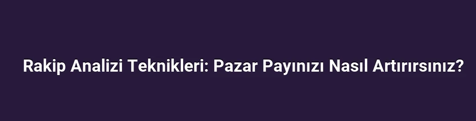 Rakip Analizi Teknikleri: Pazar Payınızı Nasıl Artırırsınız?