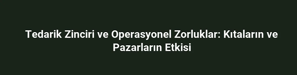 Tedarik Zinciri ve Operasyonel Zorluklar: Kıtaların ve Pazarların Etkisi
