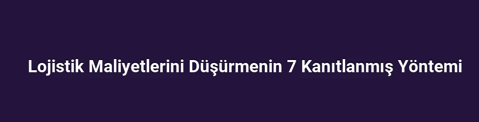 Lojistik Maliyetlerini Düşürmenin 7 Kanıtlanmış Yöntemi