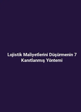 Lojistik Maliyetlerini Düşürmenin 7 Kanıtlanmış Yöntemi