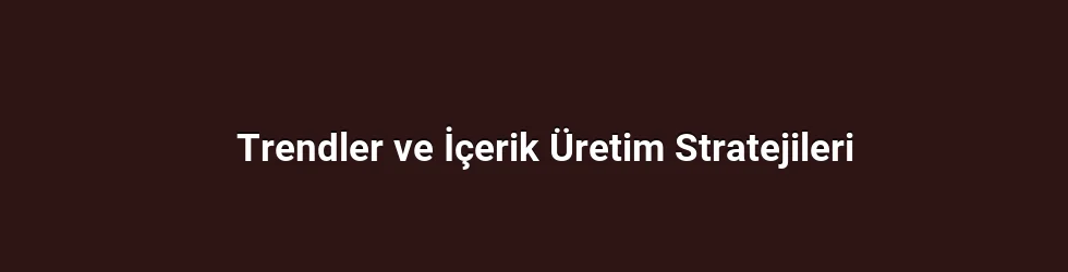 Trendler ve İçerik Üretim Stratejileri