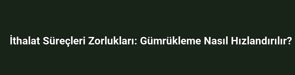 İthalat Süreçleri Zorlukları: Gümrükleme Nasıl Hızlandırılır?