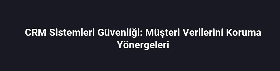 CRM Sistemleri Güvenliği: Müşteri Verilerini Koruma Yönergeleri