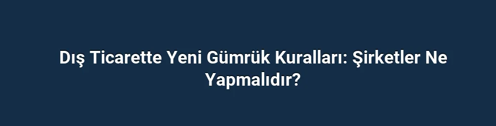 Dış Ticarette Yeni Gümrük Kuralları: Şirketler Ne Yapmalıdır?