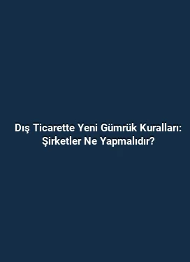 Dış Ticarette Yeni Gümrük Kuralları: Şirketler Ne Yapmalıdır?