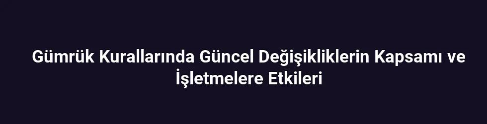 Gümrük Kurallarında Güncel Değişikliklerin Kapsamı ve İşletmelere Etkileri