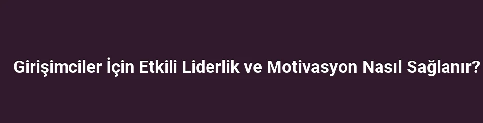 Girişimciler İçin Etkili Liderlik ve Motivasyon Nasıl Sağlanır?