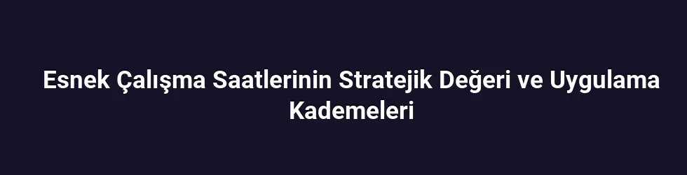 Esnek Çalışma Saatlerinin Stratejik Değeri ve Uygulama Kademeleri