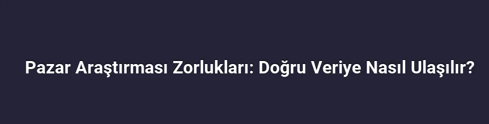 Pazar Araştırması Zorlukları: Doğru Veriye Nasıl Ulaşılır?