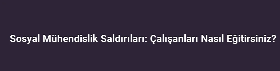 Sosyal Mühendislik Saldırıları: Çalışanları Nasıl Eğitirsiniz?