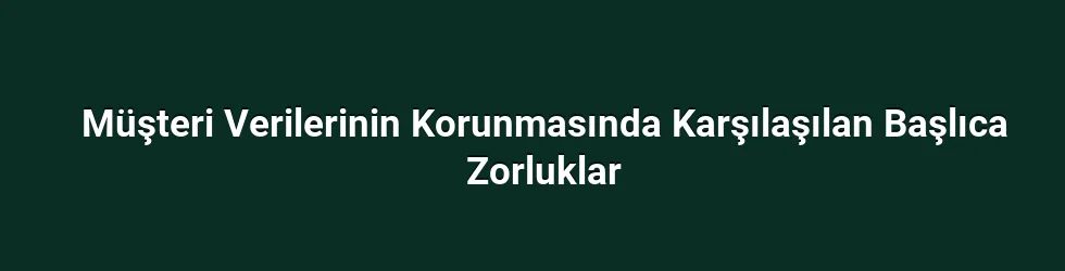Müşteri Verilerinin Korunmasında Karşılaşılan Başlıca Zorluklar