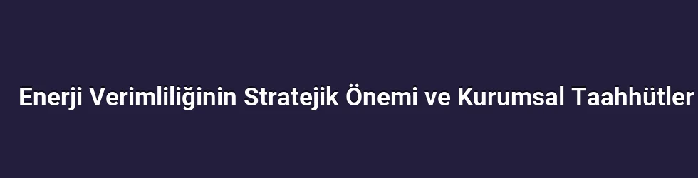 Enerji Verimliliğinin Stratejik Önemi ve Kurumsal Taahhütler