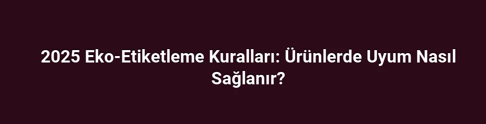 2025 Eko-Etiketleme Kuralları: Ürünlerde Uyum Nasıl Sağlanır?