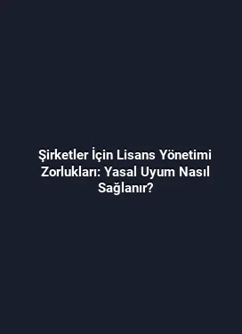 Şirketler İçin Lisans Yönetimi Zorlukları: Yasal Uyum Nasıl Sağlanır?