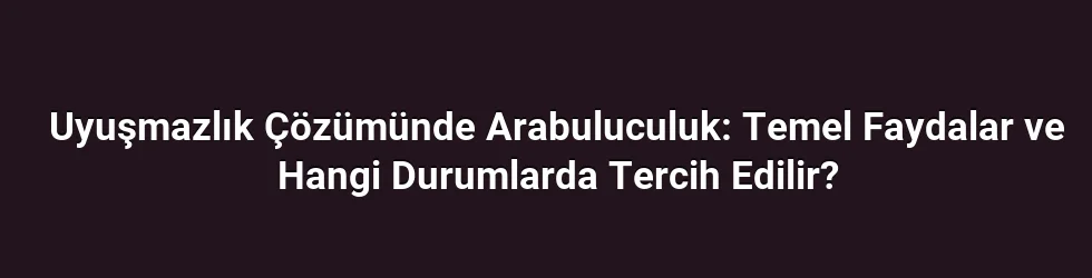 Uyuşmazlık Çözümünde Arabuluculuk: Temel Faydalar ve Hangi Durumlarda Tercih Edilir?