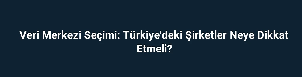 Veri Merkezi Seçimi: Türkiye'deki Şirketler Neye Dikkat Etmeli?