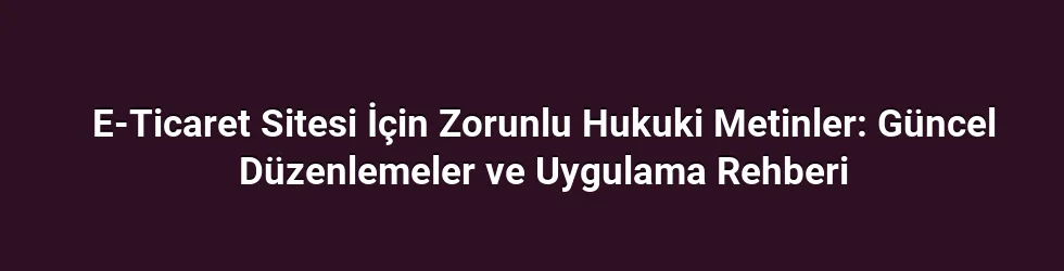 E-Ticaret Sitesi İçin Zorunlu Hukuki Metinler: Güncel Düzenlemeler ve Uygulama Rehberi