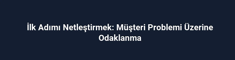 İlk Adımı Netleştirmek: Müşteri Problemi Üzerine Odaklanma