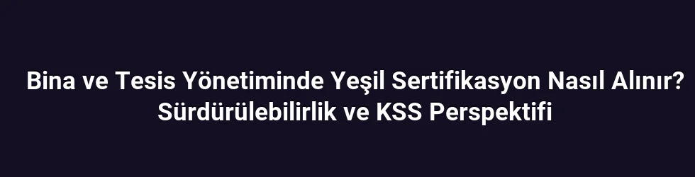 Bina ve Tesis Yönetiminde Yeşil Sertifikasyon Nasıl Alınır? Sürdürülebilirlik ve KSS Perspektifi