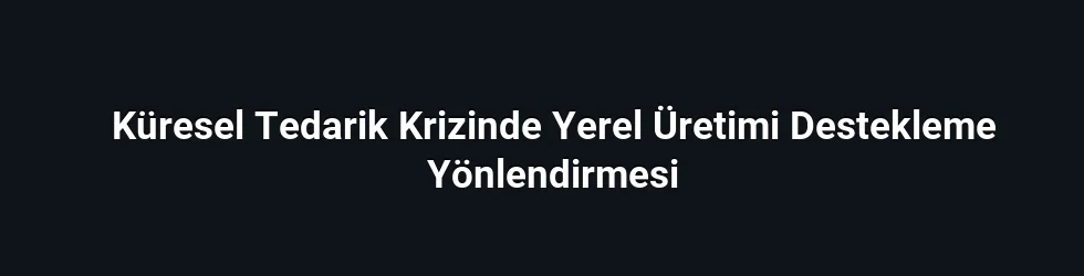 Küresel Tedarik Krizinde Yerel Üretimi Destekleme Yönlendirmesi