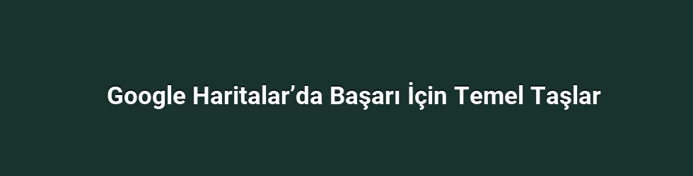 Google Haritalar’da Başarı İçin Temel Taşlar