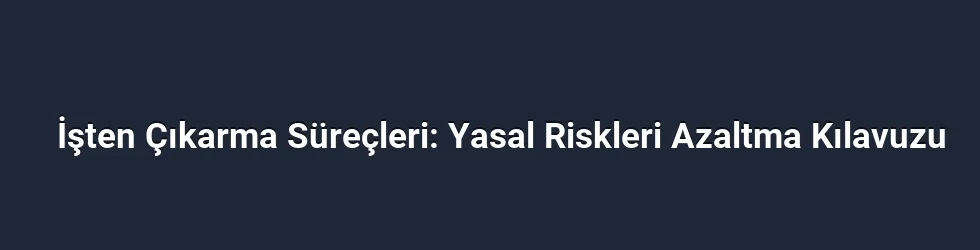 İşten Çıkarma Süreçleri: Yasal Riskleri Azaltma Kılavuzu