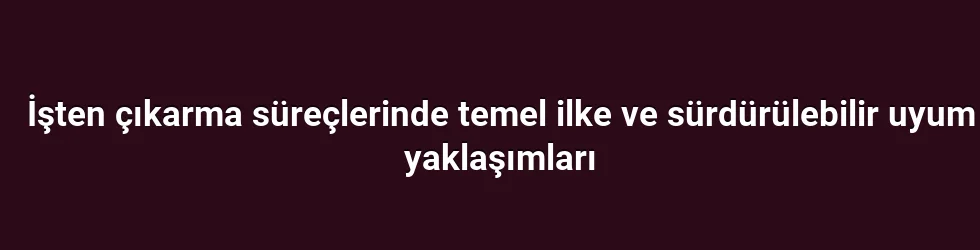 İşten çıkarma süreçlerinde temel ilke ve sürdürülebilir uyum yaklaşımları