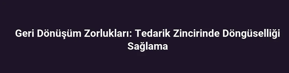 Geri Dönüşüm Zorlukları: Tedarik Zincirinde Döngüselliği Sağlama