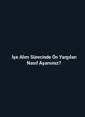 İşe Alım Sürecinde Ön Yargıları Nasıl Aşarsınız?
