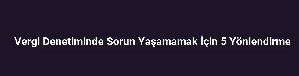 Vergi Denetiminde Sorun Yaşamamak İçin 5 Yönlendirme