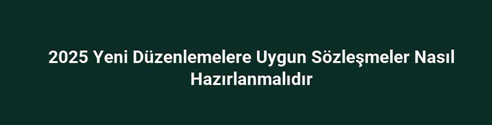 2025 Yeni Düzenlemelere Uygun Sözleşmeler Nasıl Hazırlanmalıdır
