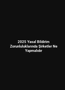 2025 Yasal Bildirim Zorunluluklarında Şirketler Ne Yapmalıdır