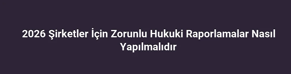 2026 Şirketler İçin Zorunlu Hukuki Raporlamalar Nasıl Yapılmalıdır