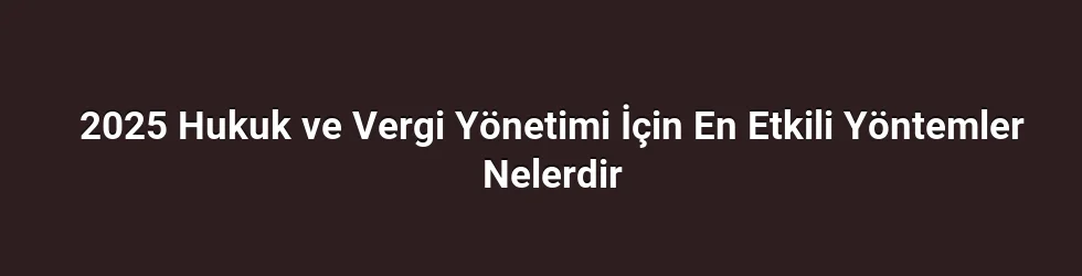 2025 Hukuk ve Vergi Yönetimi İçin En Etkili Yöntemler Nelerdir