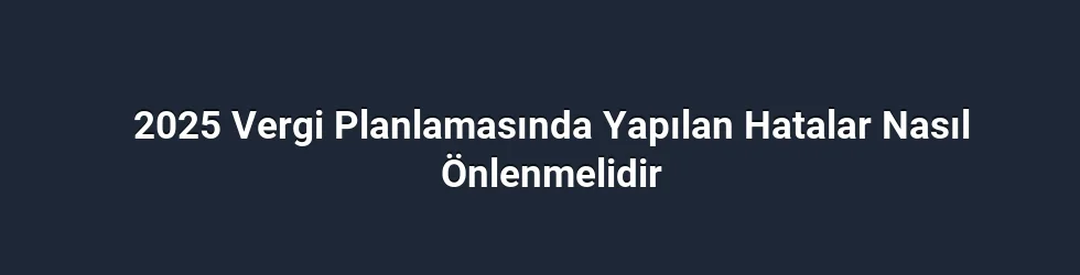 2025 Vergi Planlamasında Yapılan Hatalar Nasıl Önlenmelidir