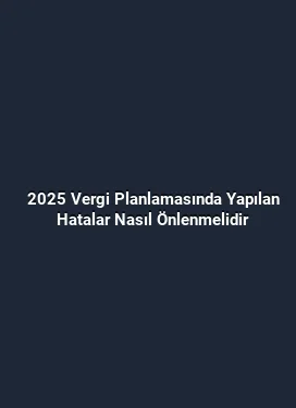 2025 Vergi Planlamasında Yapılan Hatalar Nasıl Önlenmelidir