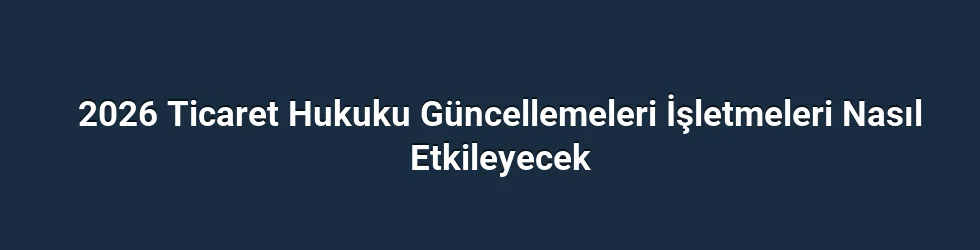 2026 Ticaret Hukuku Güncellemeleri İşletmeleri Nasıl Etkileyecek