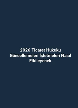 2026 Ticaret Hukuku Güncellemeleri İşletmeleri Nasıl Etkileyecek