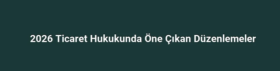 2026 Ticaret Hukukunda Öne Çıkan Düzenlemeler